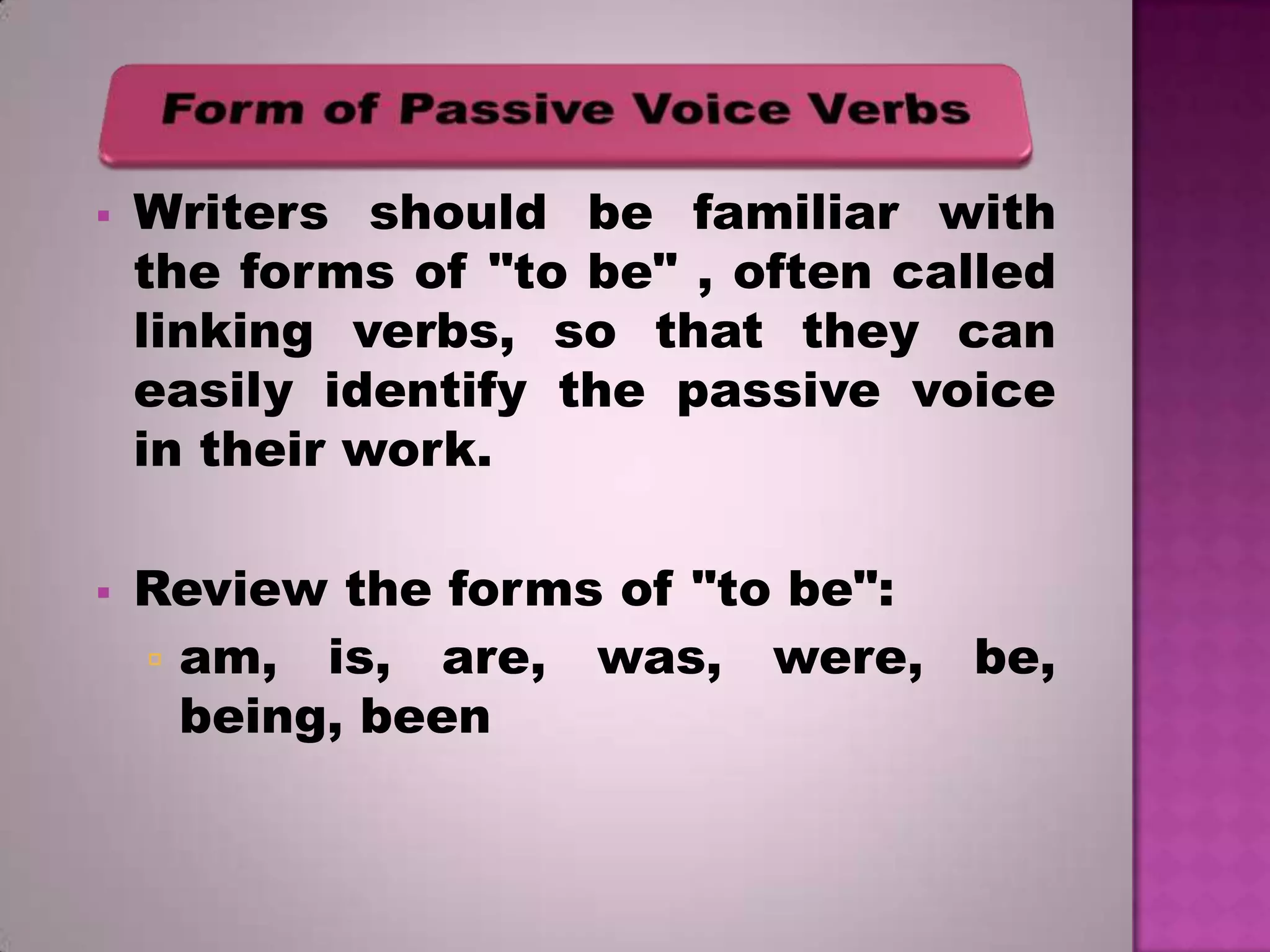 



Writers should be familiar with
the forms of "to be" , often called
linking verbs, so that they can
easily identify the passive voice
in their work.
Review the forms of "to be":
 am, is, are, was, were,
being, been

be,

 