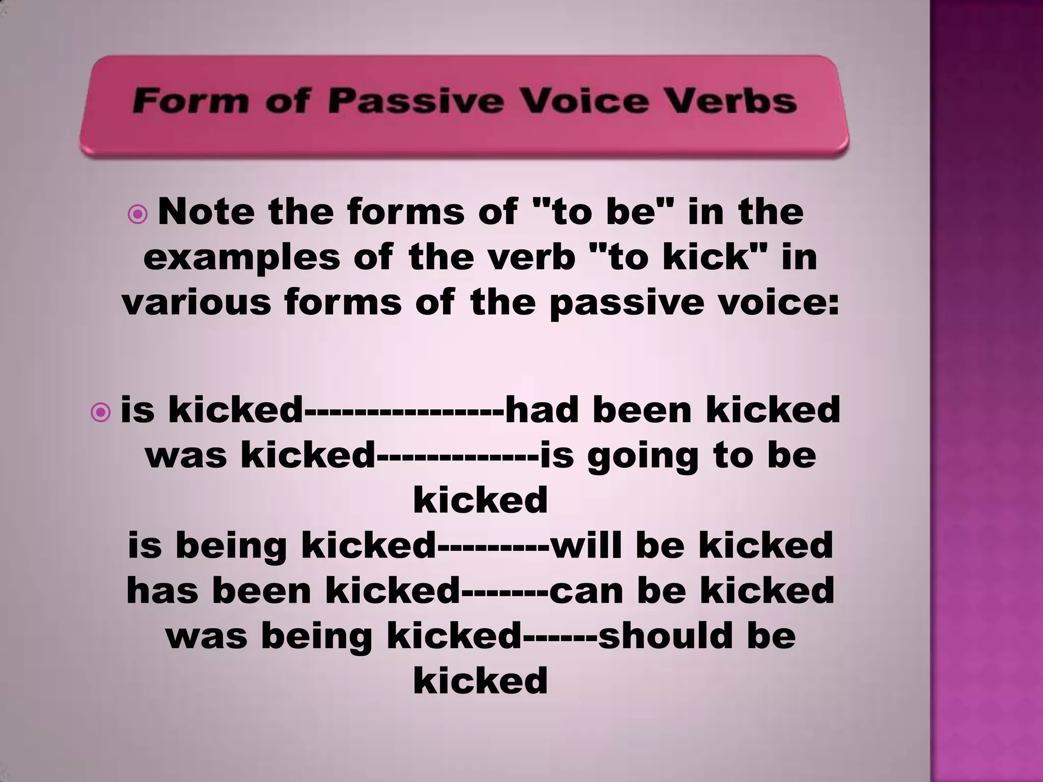  Note

the forms of "to be" in the
examples of the verb "to kick" in
various forms of the passive voice:
 is

kicked----------------had been kicked
was kicked-------------is going to be
kicked
is being kicked---------will be kicked
has been kicked-------can be kicked
was being kicked------should be
kicked

 