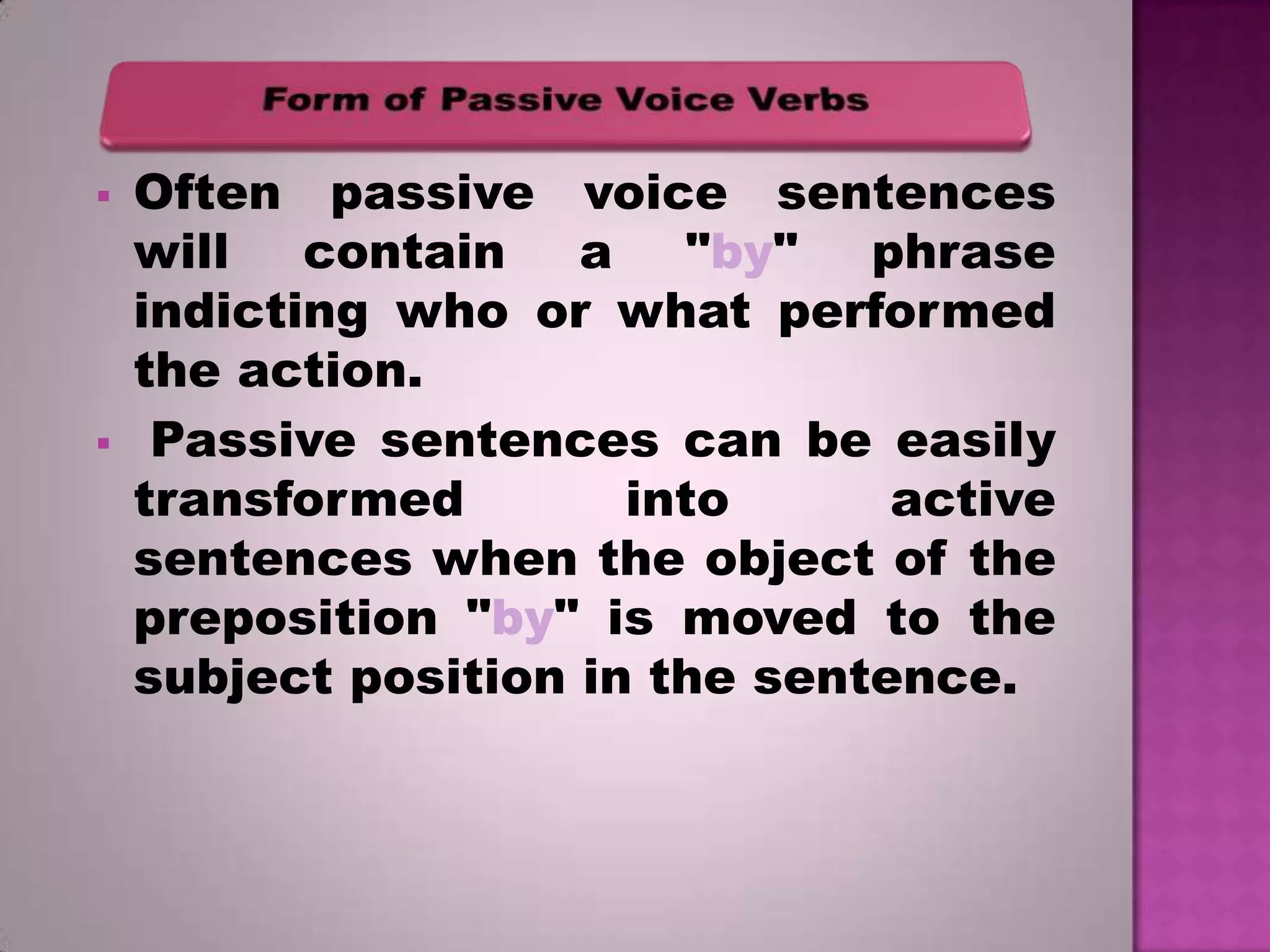 



Often passive voice sentences
will contain a "by" phrase
indicting who or what performed
the action.
Passive sentences can be easily
transformed
into
active
sentences when the object of the
preposition "by" is moved to the
subject position in the sentence.

 