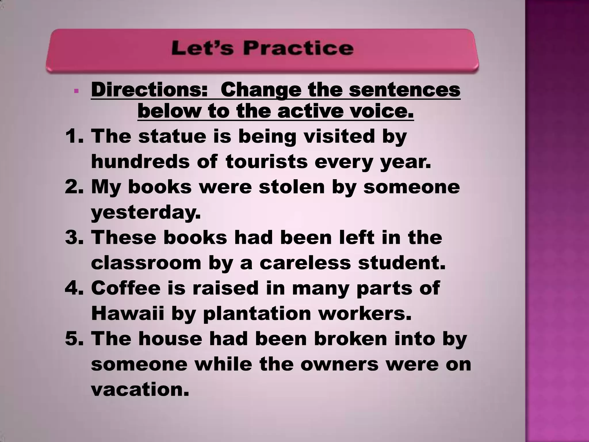 

1.
2.
3.
4.
5.

Directions: Change the sentences
below to the active voice.
The statue is being visited by
hundreds of tourists every year.
My books were stolen by someone
yesterday.
These books had been left in the
classroom by a careless student.
Coffee is raised in many parts of
Hawaii by plantation workers.
The house had been broken into by
someone while the owners were on
vacation.

 