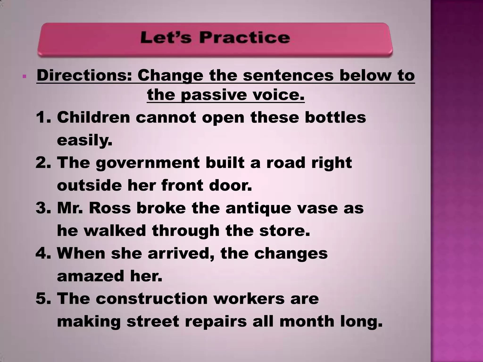 

Directions: Change the sentences below to
the passive voice.
1. Children cannot open these bottles
easily.
2. The government built a road right
outside her front door.
3. Mr. Ross broke the antique vase as
he walked through the store.
4. When she arrived, the changes
amazed her.
5. The construction workers are
making street repairs all month long.

 