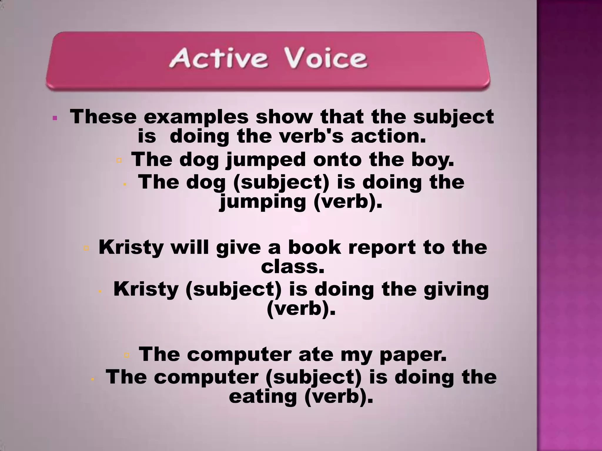 

These examples show that the subject
is doing the verb's action.
 The dog jumped onto the boy.
 The dog (subject) is doing the
jumping (verb).
Kristy will give a book report to the
class.
 Kristy (subject) is doing the giving
(verb).



The computer ate my paper.
The computer (subject) is doing the
eating (verb).




 