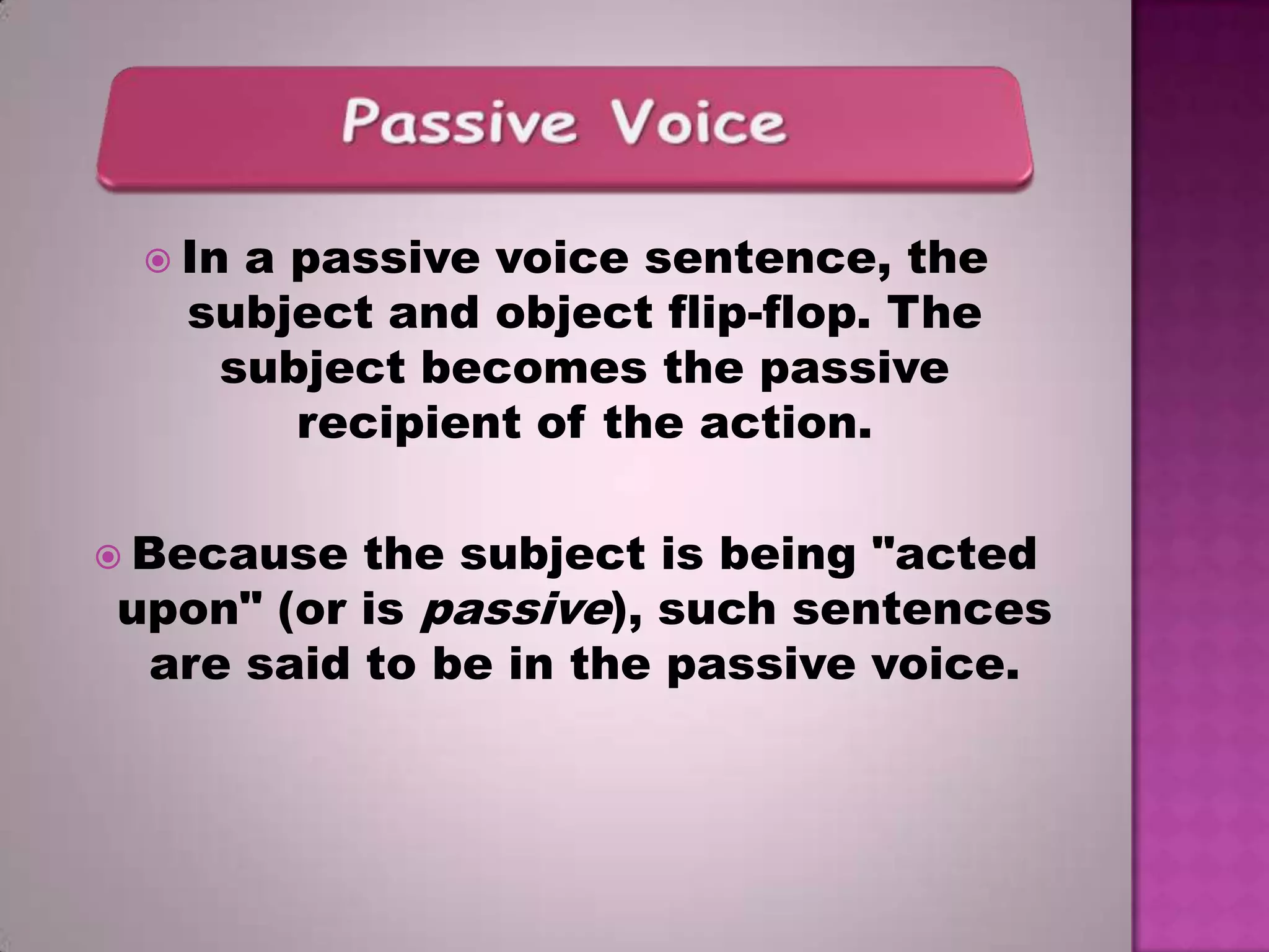  In

a passive voice sentence, the
subject and object flip-flop. The
subject becomes the passive
recipient of the action.

 Because

the subject is being "acted
upon" (or is passive), such sentences
are said to be in the passive voice.

 