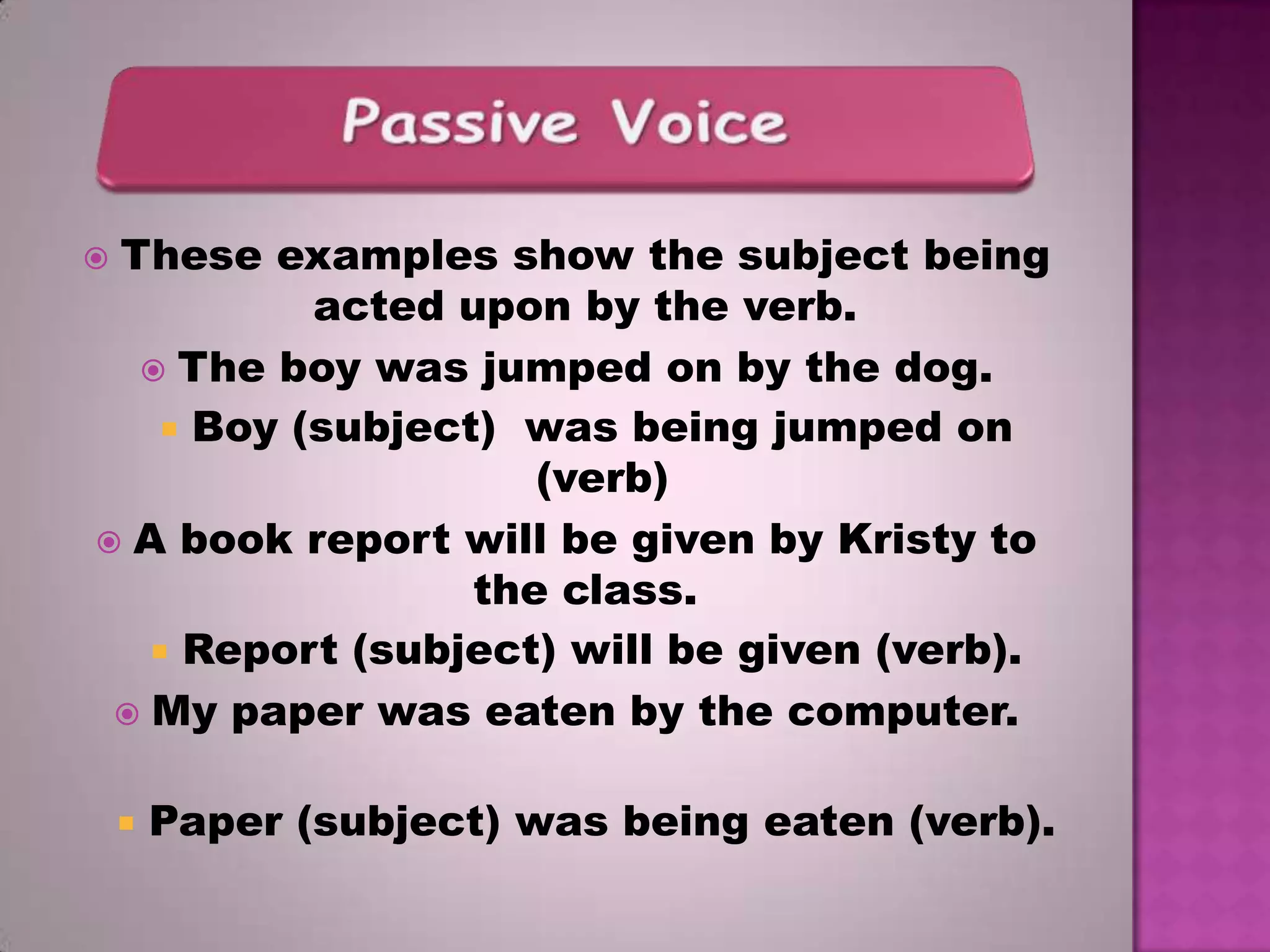 These examples show the subject being
acted upon by the verb.
 The boy was jumped on by the dog.
 Boy (subject) was being jumped on
(verb)
 A book report will be given by Kristy to
the class.
 Report (subject) will be given (verb).
 My paper was eaten by the computer.





Paper (subject) was being eaten (verb).

 