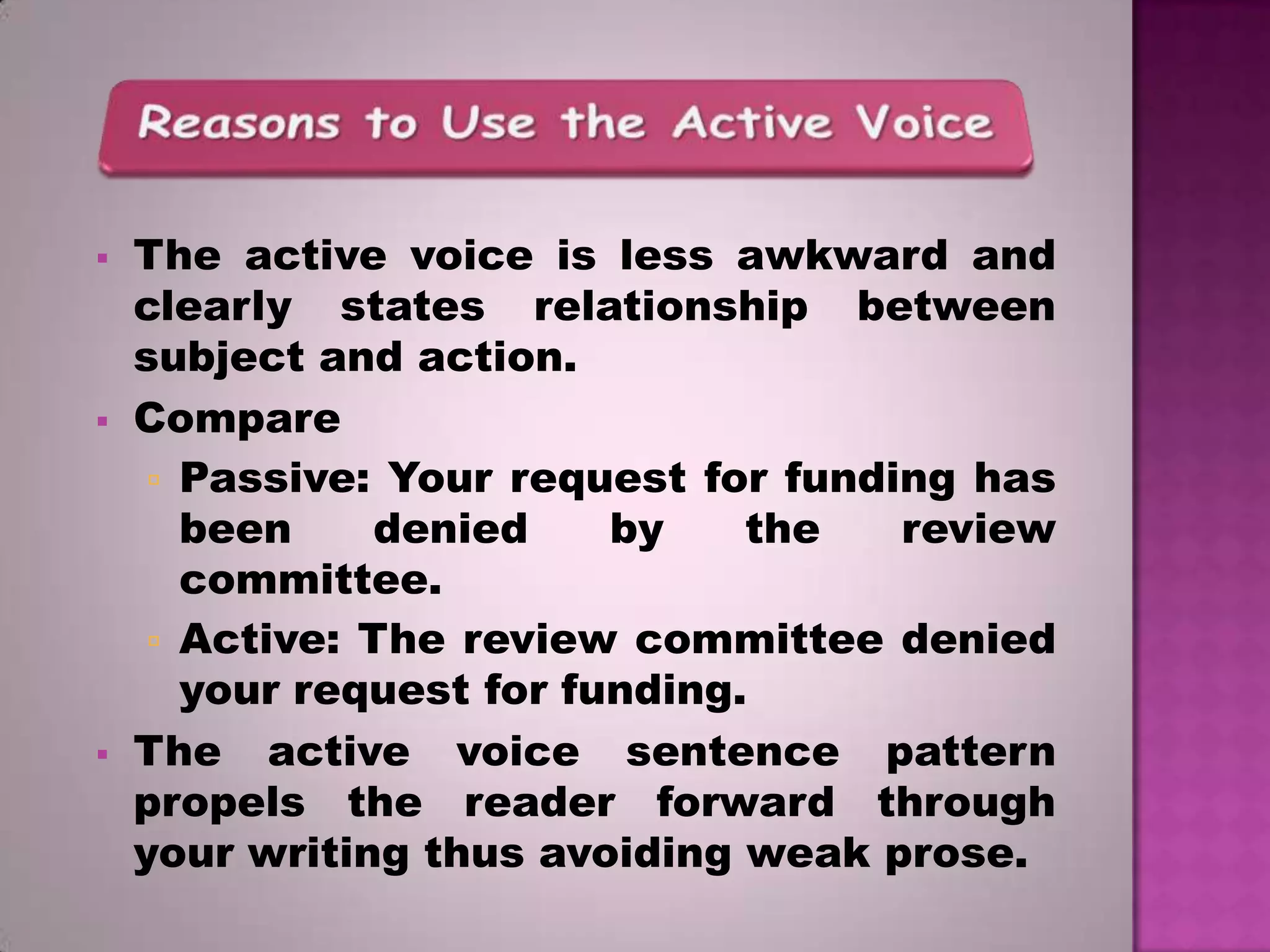 





The active voice is less awkward and
clearly states relationship between
subject and action.
Compare
 Passive: Your request for funding has
been
denied
by
the
review
committee.
 Active: The review committee denied
your request for funding.
The active voice sentence pattern
propels the reader forward through
your writing thus avoiding weak prose.

 