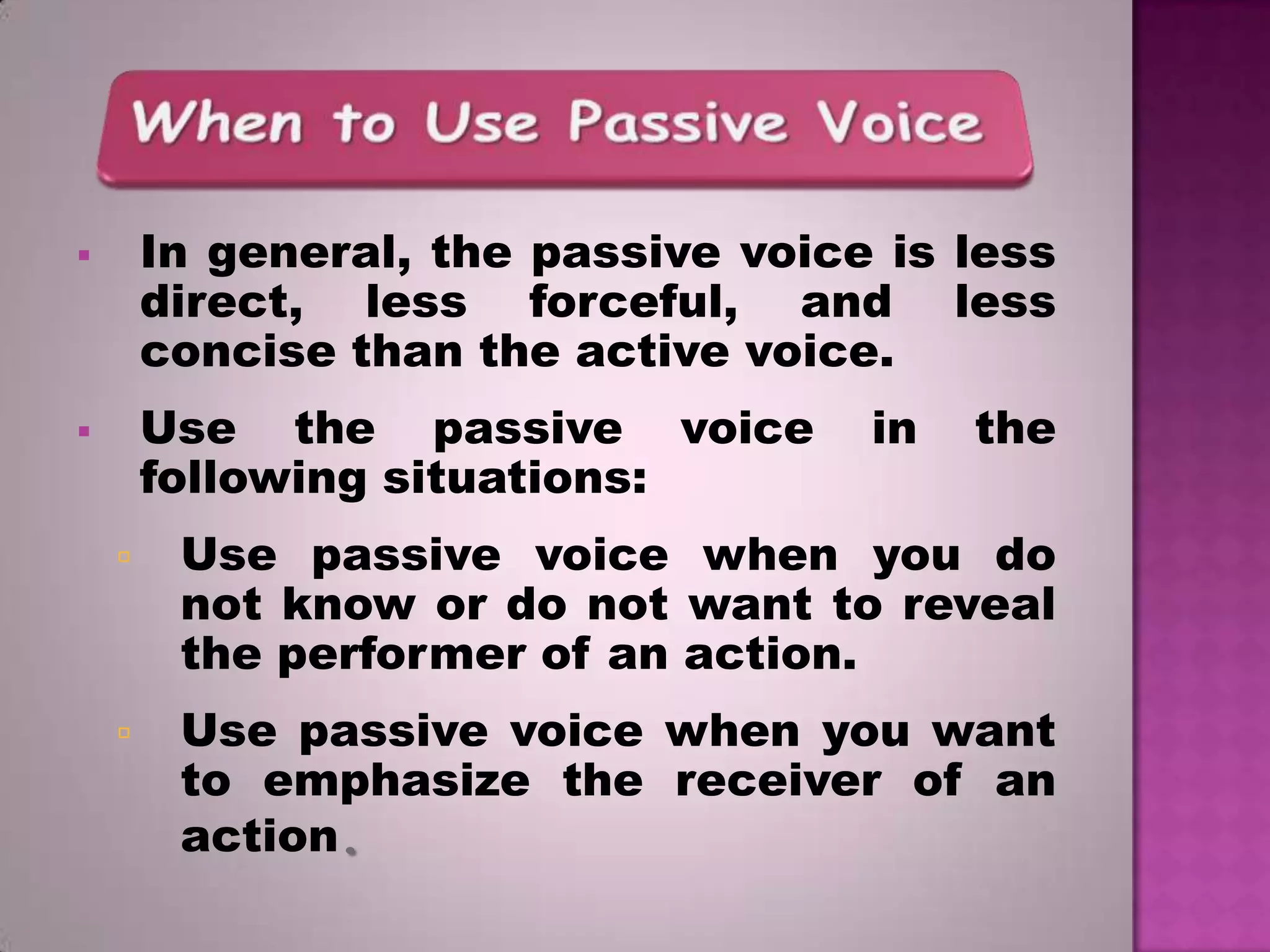 In general, the passive voice is less
direct, less forceful, and less
concise than the active voice.



Use the passive voice
following situations:



in

the



Use passive voice when you do
not know or do not want to reveal
the performer of an action.



Use passive voice when you want
to emphasize the receiver of an
action.

 