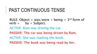 PAST CONTINUOUS TENSE
RULE: Object + was/were + being + 3rd form of
verb + by + Subject.
ACTIVE: Ram was driving the car.
PASSIVE: The car was being driven by Ram.
ACTIVE: She was reading the book.
PASSIVE: The book was being read by her.
 