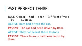 PAST PERFECT TENSE
RULE: Object + had + been + 3rd form of verb
+ by + Subject.
ACTIVE: Ram had driven the car.
PASSIVE: The car had been driven by Ram.
ACTIVE: They had learnt these lessons.
PASSIVE: These lessons had been learnt by
them.
 