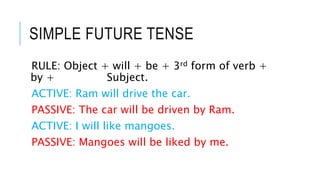 SIMPLE FUTURE TENSE
RULE: Object + will + be + 3rd form of verb +
by + Subject.
ACTIVE: Ram will drive the car.
PASSIVE: The car will be driven by Ram.
ACTIVE: I will like mangoes.
PASSIVE: Mangoes will be liked by me.
 