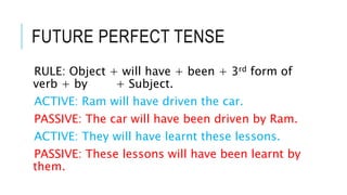 FUTURE PERFECT TENSE
RULE: Object + will have + been + 3rd form of
verb + by + Subject.
ACTIVE: Ram will have driven the car.
PASSIVE: The car will have been driven by Ram.
ACTIVE: They will have learnt these lessons.
PASSIVE: These lessons will have been learnt by
them.
 