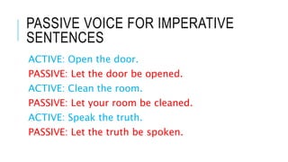 PASSIVE VOICE FOR IMPERATIVE
SENTENCES
ACTIVE: Open the door.
PASSIVE: Let the door be opened.
ACTIVE: Clean the room.
PASSIVE: Let your room be cleaned.
ACTIVE: Speak the truth.
PASSIVE: Let the truth be spoken.
 