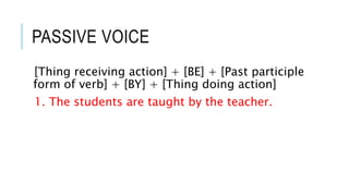 PASSIVE VOICE
[Thing receiving action] + [BE] + [Past participle
form of verb] + [BY] + [Thing doing action]
1. The students are taught by the teacher.
 