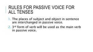RULES FOR PASSIVE VOICE FOR
ALL TENSES
1. The places of subject and object in sentence
are interchanged in passive voice.
2. 3rd form of verb will be used as the main verb
in passive voice.
 