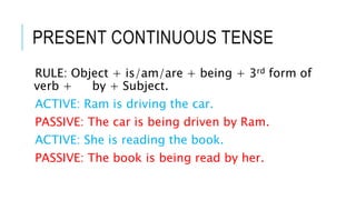 PRESENT CONTINUOUS TENSE
RULE: Object + is/am/are + being + 3rd form of
verb + by + Subject.
ACTIVE: Ram is driving the car.
PASSIVE: The car is being driven by Ram.
ACTIVE: She is reading the book.
PASSIVE: The book is being read by her.
 