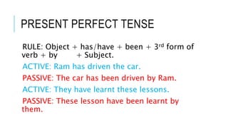 PRESENT PERFECT TENSE
RULE: Object + has/have + been + 3rd form of
verb + by + Subject.
ACTIVE: Ram has driven the car.
PASSIVE: The car has been driven by Ram.
ACTIVE: They have learnt these lessons.
PASSIVE: These lesson have been learnt by
them.
 