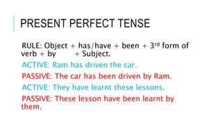 PRESENT PERFECT TENSE
RULE: Object + has/have + been + 3rd form of
verb + by + Subject.
ACTIVE: Ram has driven the car.
PA...