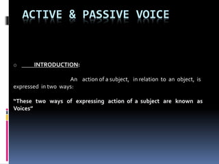 ACTIVE & PASSIVE VOICE
o INTRODUCTION:
An action of a subject, in relation to an object, is
expressed in two ways:
“These two ways of expressing action of a subject are known as
Voices”
 