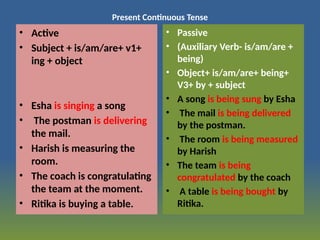 Present Continuous Tense
• Active
• Subject + is/am/are+ v1+
ing + object
• Esha is singing a song
• The postman is delivering
the mail.
• Harish is measuring the
room.
• The coach is congratulating
the team at the moment.
• Ritika is buying a table.
• Passive
• (Auxiliary Verb- is/am/are +
being)
• Object+ is/am/are+ being+
V3+ by + subject
• A song is being sung by Esha
• The mail is being delivered
by the postman.
• The room is being measured
by Harish
• The team is being
congratulated by the coach
• A table is being bought by
Ritika.
 
