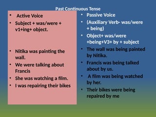 Past Continuous Tense
• Active Voice
• Subject + was/were +
v1+ing+ object.
• Nitika was painting the
wall.
• We were talking about
Francis
• She was watching a film.
• I was repairing their bikes
• Passive Voice
• (Auxiliary Verb- was/were
+ being)
• Object+ was/were
+being+V3+ by + subject
• The wall was being painted
by Nitika.
• Francis was being talked
about by us.
• A film was being watched
by her.
• Their bikes were being
repaired by me
 