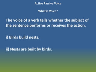 Active Passive Voice
What is Voice?
The voice of a verb tells whether the subject of
the sentence performs or receives the action.
i) Birds build nests.
ii) Nests are built by birds.
 