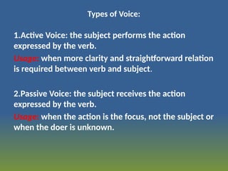 Types of Voice:
1.Active Voice: the subject performs the action
expressed by the verb.
Usage: when more clarity and straightforward relation
is required between verb and subject.
2.Passive Voice: the subject receives the action
expressed by the verb.
Usage: when the action is the focus, not the subject or
when the doer is unknown.
 