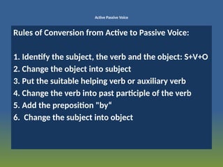 Active Passive Voice
Rules of Conversion from Active to Passive Voice:
1. Identify the subject, the verb and the object: S+V+O
2. Change the object into subject
3. Put the suitable helping verb or auxiliary verb
4. Change the verb into past participle of the verb
5. Add the preposition "by“
6. Change the subject into object
 