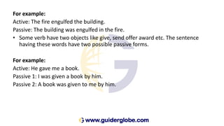 For example:
Active: The fire engulfed the building.
Passive: The building was engulfed in the fire.
• Some verb have two objects like give, send offer award etc. The sentence
having these words have two possible passive forms.
For example:
Active: He gave me a book.
Passive 1: I was given a book by him.
Passive 2: A book was given to me by him.
 