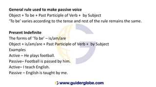 General rule used to make passive voice
Object + To be + Past Participle of Verb + by Subject
‘To be’ varies according to the tense and rest of the rule remains the same.
Present Indefinite
The forms of ‘To be’ – is/am/are
Object + is/am/are + Past Participle of Verb + by Subject
Examples
Active – He plays football.
Passive– Football is passed by him.
Active– I teach English.
Passive – English is taught by me.
 