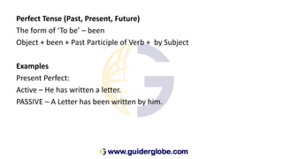 Perfect Tense (Past, Present, Future)
The form of ‘To be’ – been
Object + been + Past Participle of Verb + by Subject
Examples
Present Perfect:
Active – He has written a letter.
PASSIVE – A Letter has been written by him.
 