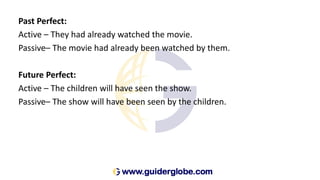 Past Perfect:
Active – They had already watched the movie.
Passive– The movie had already been watched by them.
Future Perfect:
Active – The children will have seen the show.
Passive– The show will have been seen by the children.
 