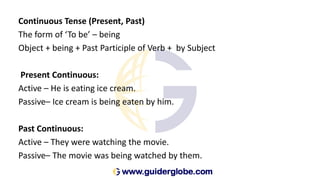 Continuous Tense (Present, Past)
The form of ‘To be’ – being
Object + being + Past Participle of Verb + by Subject
Present Continuous:
Active – He is eating ice cream.
Passive– Ice cream is being eaten by him.
Past Continuous:
Active – They were watching the movie.
Passive– The movie was being watched by them.
 