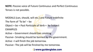 NOTE: Passive voice of Future Continuous and Perfect Continuous
Tenses is not possible.
MODALS (can, should, will etc.) and Future Indefinite
The form of ‘To be’ – be
Object + be + Past Participle of Verb + by Subject
EXAMPLES
Active – Government should ban smoking
Passive– Smoking should be banned by the government.
Active –I will finish the job tomorrow.
Passive– The job will be finished by me tomorrow.
 