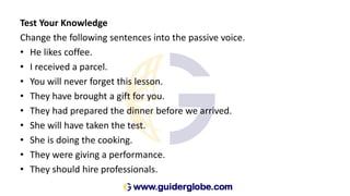 Test Your Knowledge
Change the following sentences into the passive voice.
• He likes coffee.
• I received a parcel.
• You will never forget this lesson.
• They have brought a gift for you.
• They had prepared the dinner before we arrived.
• She will have taken the test.
• She is doing the cooking.
• They were giving a performance.
• They should hire professionals.
 