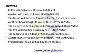 ANSWERS
• Coffee is liked by him. (Present Indefinite)
• A parcel was received by me. (Past Indefinite)
• This lesson will never be forgotten by you. (Future Indefinite)
• A gift has been brought to you by them. (Present Perfect)
• The dinner had been prepared before we arrived. (Past Perfect)
• The test will have been taken by her. (Future Perfect)
• The cooking is being done by her. (Present continuous)
• A performance was being given by them. (Past Continuous)
• Professionals should be hired by them. (Modals)
 
