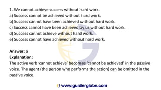 1. We cannot achieve success without hard work.
a) Success cannot be achieved without hard work.
b) Success cannot have been achieved without hard work.
c) Success cannot have been achieved by us without hard work.
d) Success cannot achieve without hard work.
e) Success cannot have achieved without hard work.
Answer: a
Explanation:
The active verb ‘cannot achieve’ becomes ‘cannot be achieved’ in the passive
voice. The agent (the person who performs the action) can be omitted in the
passive voice.
 