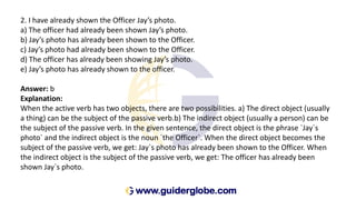 2. I have already shown the Officer Jay’s photo.
a) The officer had already been shown Jay’s photo.
b) Jay’s photo has already been shown to the Officer.
c) Jay’s photo had already been shown to the Officer.
d) The officer has already been showing Jay’s photo.
e) Jay’s photo has already shown to the officer.
Answer: b
Explanation:
When the active verb has two objects, there are two possibilities. a) The direct object (usually
a thing) can be the subject of the passive verb.b) The indirect object (usually a person) can be
the subject of the passive verb. In the given sentence, the direct object is the phrase `Jay`s
photo` and the indirect object is the noun `the Officer`. When the direct object becomes the
subject of the passive verb, we get: Jay`s photo has already been shown to the Officer. When
the indirect object is the subject of the passive verb, we get: The officer has already been
shown Jay`s photo.
 