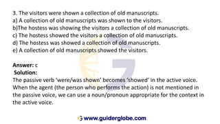 3. The visitors were shown a collection of old manuscripts.
a) A collection of old manuscripts was shown to the visitors.
b)The hostess was showing the visitors a collection of old manuscripts.
c) The hostess showed the visitors a collection of old manuscripts.
d) The hostess was showed a collection of old manuscripts.
e) A collection of old manuscripts showed the visitors.
Answer: c
Solution:
The passive verb ‘were/was shown’ becomes ‘showed’ in the active voice.
When the agent (the person who performs the action) is not mentioned in
the passive voice, we can use a noun/pronoun appropriate for the context in
the active voice.
 