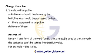 Change the voice :
1. She should be polite.
a) Politeness should be shown by her.
b) Politeness should be possessed by her.
c) She is supposed to be polite.
d) None of these
Answer : d
Note – If any form of the verb ‘be'(is, am, are etc) is used as a main verb,
the sentence can’t be turned into passive voice.
For example – She is sad.
 