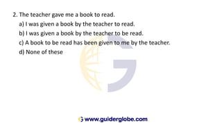 2. The teacher gave me a book to read.
a) I was given a book by the teacher to read.
b) I was given a book by the teacher to be read.
c) A book to be read has been given to me by the teacher.
d) None of these
 