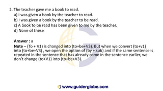2. The teacher gave me a book to read.
a) I was given a book by the teacher to read.
b) I was given a book by the teacher to be read.
c) A book to be read has been given to me by the teacher.
d) None of these
Answer : a
Note – (To + V1) is changed into (to+be+V3). But when we convert (to+v1)
into (to+be+V3) , we open the option of (by + sub) and if the same sentence is
repeated in the sentence that has already come in the sentence earlier, we
don’t change (to+V1) into (to+be+V3).
 