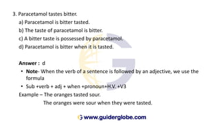 3. Paracetamol tastes bitter.
a) Paracetamol is bitter tasted.
b) The taste of paracetamol is bitter.
c) A bitter taste is possessed by paracetamol.
d) Paracetamol is bitter when it is tasted.
Answer : d
• Note- When the verb of a sentence is followed by an adjective, we use the
formula
• Sub +verb + adj + when +pronoun+H.V. +V3
Example – The oranges tasted sour.
The oranges were sour when they were tasted.
 