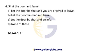 4. Shut the door and leave.
a) Let the door be shut and you are ordered to leave.
b) Let the door be shut and leave.
c) Let the door be shut and be left.
d) None of these
Answer : a
 