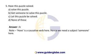5. Have this puzzle solved.
a) solve this puzzle.
b) Get someone to solve this puzzle.
c) Let this puzzle be solved.
d) None of these
Answer : b
Note – ‘Have’ is a causative verb here. Hence we need a subject ‘someone’
here.
 