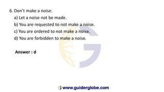 6. Don’t make a noise.
a) Let a noise not be made.
b) You are requested to not make a noise.
c) You are ordered to not make a noise.
d) You are forbidden to make a noise.
Answer : d
 