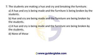 7. The students are making a hue and cry and breaking the furniture.
a) A hue and cry is being made and the furniture is being broken by the
students.
b) Hue and cry are being made and the furniture are being broken by
the students.
c) A hue and cry is being made and the furniture are being broken by
the students.
d) None of these
 