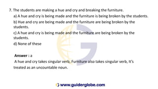 7. The students are making a hue and cry and breaking the furniture.
a) A hue and cry is being made and the furniture is being broken by the students.
b) Hue and cry are being made and the furniture are being broken by the
students.
c) A hue and cry is being made and the furniture are being broken by the
students.
d) None of these
Answer : a
A hue and cry takes singular verb, Furniture also takes singular verb, It’s
treated as an uncountable noun.
 