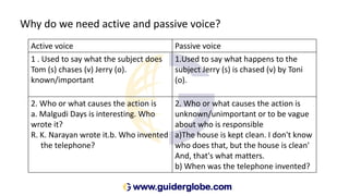 Why do we need active and passive voice?
Active voice Passive voice
1 . Used to say what the subject does
Tom (s) chases (v) Jerry (o).
known/important
1.Used to say what happens to the
subject Jerry (s) is chased (v) by Toni
(o).
2. Who or what causes the action is
a. Malgudi Days is interesting. Who
wrote it?
R. K. Narayan wrote it.b. Who invented
the telephone?
2. Who or what causes the action is
unknown/unimportant or to be vague
about who is responsible
a)The house is kept clean. I don't know
who does that, but the house is clean'
And, that's what matters.
b) When was the telephone invented?
 