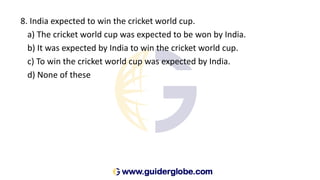 8. India expected to win the cricket world cup.
a) The cricket world cup was expected to be won by India.
b) It was expected by India to win the cricket world cup.
c) To win the cricket world cup was expected by India.
d) None of these
 