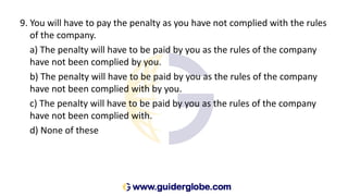 9. You will have to pay the penalty as you have not complied with the rules
of the company.
a) The penalty will have to be paid by you as the rules of the company
have not been complied by you.
b) The penalty will have to be paid by you as the rules of the company
have not been complied with by you.
c) The penalty will have to be paid by you as the rules of the company
have not been complied with.
d) None of these
 