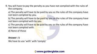 9. You will have to pay the penalty as you have not complied with the rules of
the company.
a) The penalty will have to be paid by you as the rules of the company have
not been complied by you.
b) The penalty will have to be paid by you as the rules of the company have
not been complied with by you.
c) The penalty will have to be paid by you as the rules of the company have
not been complied with.
d) None of these
Answer : b
We have to use ‘with’ with ‘comply’
 